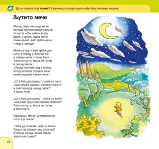 22
Mesec obuo ~izmice `ute,
oblaci obukli plave kapute,
pa cele no}i nebom jezde.
Dole, u {umi, jedno me~e
zami{qeno, ve} tre}e ve~e,
gleda u zvezde.
Me~e se quti ve} tre}i dan
{to ga teraju u zimski san
i zami{qeno stalno }uti.
Tata se quti, mama se quti
i svi mu vele:
„Otkad postoje med i p~ele,
otkad postoje sunce i ve~e
nismo videli takvo me~e“.
„[ta }e{ da radi{“, mama ga pita,
„kad li{}e sasvim, sasvim po`uti
i sneg napada iznad rita?“
A me~e }uti.
„[ta }e{ da radi{“, baka mu veli,
„kad svet od snega sasvim pobeli?“
Tata se quti, mama se quti,
a me~e }uti.
Odjednom, me~e qutito reklo
{ta ga je peklo:
„Ne}u da spavam, ne}u, i ta~ka.
Za{to ne spavaju zec i ma~ka?
I ptica iznad na{ih glava
za{to ne spava?“
Qutito me~e
Da li zna{ {ta je poema? U re~niku na kraju kwige na}i }e{ zna~ewe te re~i.
 