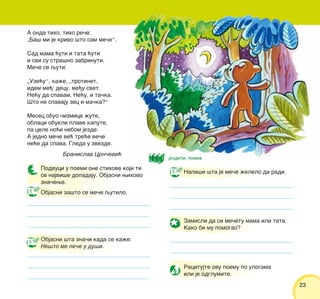 23
Objasni za{to se me~e qutilo.
Objasni {ta zna~i kada se ka`e:
Ne{to me pe~e u du{i.
Napi{i {ta je me~e `elelo da radi.
Zamisli da si me~etu mama ili tata.
Kako bi mu pomogao?
Recitujte ovu poemu po ulogama
ili je odglumite.
A onda tiho, tiho re~e:
„Ba{ mi je krivo {to sam me~e“.
Sad mama }uti i tata }uti
i svi su stra{no zabrinuti.
Me~e se quti:
„Uze}u“, ka`e, „trotinet,
idem me|’ decu, me|u svet.
Ne}u da spavam. Ne}u, i ta~ka.
[to ne spavaju zec i ma~ka?“
Mesec obuo ~izmice `ute,
oblaci obukli plave kapute,
pa cele no}i nebom jezde.
A jedno me~e ve} tre}e ve~e
ne}e da spava. Gleda u zvezde.
Branislav Crn~evi}
Podvuci u poemi one stihove koji ti
se najvi{e dopadaju. Objasni wihovo
zna~ewe.
jezditi, poema
 