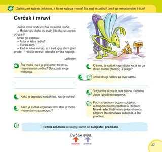 2727
Smisli drugi naslov za ovu basnu.
Odglumite likove iz ove basne. Podelite
uloge i pro{irite razgovor.
[ta misli{, da li je pravedno to {to su
mravi isterali cvr~ka? Obrazlo`i svoje
mi{ljenje.
Kako je izgledao cvr~ak leti, kad je svirao?
Kako je cvr~ak izgledao zimi, dok je molio
mrave da mu pomognu?
Podvuci jednom bojom subjekat,
a drugom bojom predikat u re~enici:
Mravi rade. Ka`i kakva je to re~enica.
Objasni {ta ozna~ava subjekat, a {ta
predikat.
O ~emu je cvr~ak razmi{ljao kada su ga
mravi oterali gladnog s praga?
Prosta re~enica se sastoji samo od subjekta i predikata.
subjekat predikat
Jedne zime do|e cvr~ak mravima i re~e:
‡ Molim vas, dajte mi malo `ita da ne umrem
od gladi!
Mravi ga zapitaju:
‡ A {ta si letos radio?
‡ Svirao sam.
‡ Kad si letos svirao, a ti sad igraj da ti glad
pro|e! ‡ reko{e mravi i istera{e cvr~ka napolje.
Lafonten
Za lisicu se ka`e da je lukava, a {ta se ka`e za mrava? [ta zna{ o cvr~ku? Jesi li ga nekada video ili ~uo?
Cvr~ak i mravi
Cvr~ak svira.
 