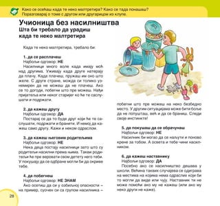 28
Kada te neko maltretira, trebalo bi:
1. da se raspla~e{
Najboqi odgovor: NE
Nasilnici mnogo vole kada imaju mo}
nad drugima. U`ivaju kada druge nateraju
da pla~u. Kada pla~e{, pru`a{ im ono {to
`ele. S druge strane, mo`da si toliko uz-
nemiren da ne mo`e{ da ne pla~e{. Ako
se to dogodi, pobegni {to pre mo`e{. Na|i
prijateqa ili nekog starijeg ko }e te saslu-
{ati i podr`ati.
2. da ka`e{ drugu
Najboqi odgovor: DA
Postaraj se da to bude drug koji }e te sa-
slu{ati, podr`ati i braniti. I nemoj da ka-
`e{ samo drugu. Ka`i i nekom odraslom.
3. da ka`e{ wegovim roditeqima
Najboqi odgovor: NE
Neka deca postaju nasilnici zato {to su
roditeqi nasilni prema wima. Takvi rodi-
teqi }e pre verovati svom detetu nego tebi.
U poku{aju da se odbrane mogli bi da okrive
tebe.
4. da pobegne{
Najboqi odgovor: NE ZNAM
Ako oseti{ da si u ozbiqnoj opasnosti ‡
na primer, suo~en si sa grupom nasilnika ‡
Kako se ose}a{ kada te neko maltretira? Kako se tada pona{a{?
Porazgovaraj o tome s drugom ili drugaricom iz klupe.
pobegni {to pre mo`e{ na neko bezbedno
mesto. U drugim situacijama mo`e biti boqe
da ne popu{ta{, ve} i da se brani{. Sledi
svoje instinkte!
5. da poku{a{ da se obra~una{
Najboqi odgovor: NE
Nasilnik bi mogao da se naquti i ponovo
krene za tobom. A osveta i tebe ~ini nasil-
nikom.
6. da ka`e{ nastavniku
Najboqi odgovor: DA
Posebno ako se nasilni{tvo de{ava u
{koli. Ve}ina takvih slu~ajeva se odigrava
na mestima na kojima nema odraslih koji bi
to mogli da vide ili ~uju. Nastavnik ti ne
mo`e pomo}i ako mu ne ka`e{ (ili ako mu
neko drugi ne ka`e).
U~ionica bez nasilni{tva
[ta bi trebalo da uradi{
kada te neko maltretira
 