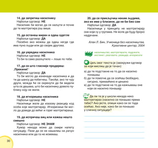 30
14. da zapreti{ nasilniku
Najboqi odgovor: NE
Nasilnik bi mogao da se naquti i po~ne
da te maltretira jo{ vi{e.
15. da ostane{ miran i ode{ odatle
Najboqi odgovor: DA
Posebno ako mo`e{ da ode{ negde gde
ima puno qudi ili do svojih drugova.
16. da uvredi{ nasilnika
Najboqi odgovor: NE
To bi ga samo razqutilo ‡ lo{e po tebe.
17. da se {to glasnije prodere{:
„Prekini!“
Najboqi odgovor: DA
To bi moglo da iznenadi nasilnika i da
ti da {ansu da pobegne{. Tako|e, ako te ~uju
drugi, mo`da }e se okrenuti da bi videli
{ta se de{ava, {to bi nasilniku dovelo pu-
bliku koju ne `eli.
18. da ignori{e{ nasilnika
Najboqi odgovor: NE
Nasilnici `ele da izazovu reakciju kod
osoba koje maltretiraju. Ignorisawe bi mog-
lo da dovede do ve}eg i goreg maltretirawa.
19. da ispri~a{ vic ili ka`e{ ne{to
sme{no
Najboqi odgovor: NE ZNAM
Humor nekada mo`e da smiri napetu
situaciju. Pazi da se ne na{ali{ na ra~un
nasilnika ili da ga ne ismeva{.
20. da se prikqu~i{ nekim qudima,
ako ih ima u blizini, da ne bi bio sam
Najboqi odgovor: DA
Nasilnici u principu ne maltretiraju
one koji su u grupama. Ne vole da budu brojno
nadja~ani.
Alan L. Bin, U~ionica bez nasilni{tva,
Kreativni centar, 2004
Da li te je u {koli nekada neko
maltretirao (nasilno se pona{ao prema
tebi)? Ako jeste, opi{i kako si se tada
ose}ao. Ako nije, kako bi se pona{ao
u sli~noj situaciji?
nasilni{tvo, maltretirati, podr`ati,
instinkt, reagovati, reakcija, ignorisati
Ciq ovog teksta je (zaokru`i odgovor
za koji misli{ da je ta~an):
a) da te podstakne na to da se nasilno
pona{a{
b) da ti pomogne da se ose}a{ bezbedno,
sigurno, prihva}eno i ceweno
v) da te podstakne na to da ka`wava{ one
koji se nasilno pona{aju
 