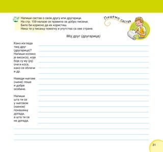 3131
Napi{i sastav o svom drugu ili drugarici.
Na str. 159 nalaze se pravila za dobro pisawe.
Bilo bi korisno da ih koristi{.
Neka ti u pisawu pomognu i uputstva sa ove strane.
Moj drug (drugarica)
Kako izgleda
tvoj drug
(drugarica)?
Napi{i koliko
je visok(a), koje
boje su mu (joj)
o~i i kosa,
kako se obla~i
i dr.
Navedi wegove
(wene) lo{e
i dobre
osobine.
Napi{i
{ta ti se
u wegovom
(wenom)
pona{awu
dopada,
a {ta ti se
ne dopada.
Pi{emo sastav
 