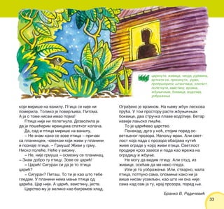 3333
koji miri{e na vanilu. Ptica se nije ni
pomerila. Toliko je poverqiva. Pitoma.
A ja o tome nisam imao pojma!
Ptica nije ni poletnula. Dozvolila je
da je po{e}erim mrvicama slatkog kola~a.
Da, sad i ptica miri{e na vanilu.
‡ Ne znam kako se zove ptica ‡ pri~am
sa planincem, ~ovekom koji `ivi u planini
i poznaje ptice. ‡ Grmu{a! @ivi u grmu.
Nisko pole}e. Ne}e u visinu.
‡ Ne, nije grmu{a ‡ osmehnu se planinac.
‡ Znam dobro tu pticu. Zove se cari}!
‡ Cari}! Siguran si da je to ptica
cari}?
‡ Siguran? Pita{. To ti je kao {to tebe
gledam. U planini nema mawe ptice od
cari}a. Car nije. A cari}, vaistinu, jeste.
Carstvo mu je veliko kao bagremov hlad.
Ogra|eno je vrzinom. Na wemu `bun leskova
pru}a. U tom prostoru raste `buwi~wak
bokvice, dva stru~ka plave vodopije. Vetar
naveje lawsko li{}e.
To je cari}evo carstvo.
Ponekad, dugo u no}, stojim pored os-
vetqenog prozora. Napoqu mrak. Ali svet-
lost koja pada s prozora obasjava kuti}
`ive ograde u kojoj `ivi ptica. Svetlost
prodire kroz zavese i pada kao mre`a na
ogradicu i `buwe.
Ne mogu da vidim pticu. Ali otud, iz
`ivice, ose}am da me neko gleda.
Ili je to uobra`ewe. Ili, stvarno, mala
ptica, potpuno sama, opomiwe kako ni ja
vi{e nisam usamqen, kao {to ni ona nije
sama kad sam ja tu, kraj prozora, pored we.
Branko V. Radi~evi}
cvrknuti, `ivica, ~ioda, rujevina,
vrtkati se, prosinuti, rujan,
propr{oriti, {tanglica, zlatast,
poletnuti, vaistinu, vrzina,
`buwi~wak, bokvica, vodopija,
uobra`ewe
 