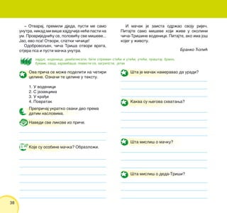 38
Ova pri~a se mo`e podeliti na ~etiri
celine. Ozna~i te celine u tekstu.
1. U vodenici
2. S jazavcima
3. U kra|i
4. Povratak
Prepri~aj ukratko svaki deo prema
datim naslovima.
Navedi sve likove iz pri~e.
Koje su osobine ma~ka? Obrazlo`i.
[ta je ma~ak nameravao da uradi?
Kakva su wegova shvatawa?
[ta misli{ o ma~ku?
[ta misli{ o deda-Tri{i?
‡ Otvaraj, premili djeda, pusti me samo
unutra, nikad mi vi{e hajdu~ija ne}e pasti na
um. Provrijedni}u se, polovi}u sve mi{eve...
Jao, evo psa! Otvori, slatki ~i~ice!
Odobrovoqen, ~i~a Tri{a otvori vrata,
otjera psa i pusti ma~ka unutra.
I ma~ak je zaista odr`ao svoju rije~.
Pitajte samo mi{eve koji `ive u okolini
~i~a-Tri{ine vodenice. Pitajte, ako ima jo{
kojeg u `ivotu.
hajduk, vodenica, dembelisati, biti spreman sti}i i ute}i, ute}i, pra{taj, brvno,
bukvik, svod, haramba{a, pomesti se, zagrepsti, jatak
Branko ]opi}
 