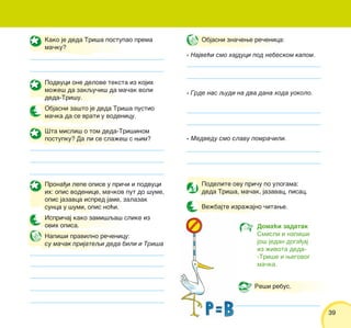 3939
Kako je deda Tri{a postupao prema
ma~ku?
Podvuci one delove teksta iz kojih
mo`e{ da zakqu~i{ da ma~ak voli
deda-Tri{u.
Objasni za{to je deda Tri{a pustio
ma~ka da se vrati u vodenicu.
[ta misli{ o tom deda-Tri{inom
postupku? Da li se sla`e{ s wim?
Prona|i lepe opise u pri~i i podvuci
ih: opis vodenice, ma~kov put do {ume,
opis jazavca ispred jame, zalazak
sunca u {umi, opis no}i.
Ispri~aj kako zami{qa{ slike iz
ovih opisa.
Napi{i pravilno re~enicu:
su ma~ak prijateqi deda bili i Tri{a
Objasni zna~ewe re~enica:
• Najve}i smo hajduci pod nebeskom kapom.
• Grde nas qudi na dva dana hoda uokolo.
• Medvedu smo slavu pomra~ili.
Podelite ovu pri~u po ulogama:
deda Tri{a, ma~ak, jazavac, pisac.
Ve`bajte izra`ajno ~itawe.
Doma}i zadatak
Smisli i napi{i
jo{ jedan doga|aj
iz `ivota deda-
-Tri{e i wegovog
ma~ka.
Re{i rebus.
 