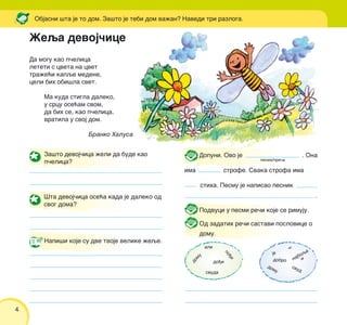 4
Da mogu kao p~elica
leteti s cveta na cvet
tra`e}i kapqe medene,
celi bih obi{la svet.
Ma kuda stigla daleko,
u srcu ose}am svom,
da bih se, kao p~elica,
vratila u svoj dom.
Branko Halusa
Objasni {ta je to dom. Za{to je tebi dom va`an? Navedi tri razloga.
Dopuni. Ovo je . Ona
ima strofe. Svaka strofa ima
stiha. Pesmu je napisao pesnik
.
Podvuci u pesmi re~i koje se rimuju.
Od zadatih re~i sastavi poslovice o
domu.
Za{to devoj~ica `eli da bude kao
p~elica?
[ta devoj~ica ose}a kada je daleko od
svog doma?
Napi{i koje su dve tvoje velike `eqe.
domu
svuda
po|i
do|i
ali
dobro
a
u
domu
svud
najboqeje
ilustracija
pesma/pri~a
@eqa devoj~ice
 