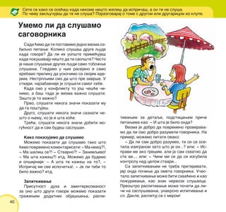 40
Sada }emo da ti postavimo jedno veoma oz-
biqno pitawe: Koliko slu{a{ druge qude
kada govore? Da li ih uop{te prime}uje{
kada poku{avaju ne{to da ti saop{te? ^esto
je na{e slu{awe drugih qudi samo tobo`we
slu{awe. Gledamo u wih rasejano i samo
vrebamo priliku da usko~imo sa svojim ide-
jama. Nestrpqivi smo da {to pre zavr{e. U
stvari, najzabavnije je slu{ati samog sebe.
Kada smo u konfliktu to jo{ ~e{}e ~i-
nimo, a ba{ tada je veoma va`no slu{ati.
Za{to je to va`no?
Prvo, slu{ati nekoga zna~i pokazati mu
da ga po{tuje{.
Drugo, slu{ati nekoga zna~i saznati ne-
{to o wemu, ko je i {ta ho}e.
Tre}e, slu{ati nekoga zna~i dobiti mo-
gu}nost da i sam bude{ saslu{an.
Kako pokazujemo da slu{amo
Mo`emo pokazati da slu{amo tako {to
}emopovremenokomentarisati:‡Manemoj?!,
‡ Ma {ali{ se?! ‡ Stvarno?! ‡ Zanimqivo!
‡ Ma {ta ka`e{?! itd. Mo`emo da budemo
i op{irniji: ‡ A {ta ti ka`e{ na to?, ‡
Ispri~aj mi sve ispo~etka!, ‡ Je li tebi to
bilo va`no? itd.
Zapitkivawe
Prisutnost duha i zainteresovanost
za ono {to drugi govore mo`emo pokazati
tra`ewem dodatnih obja{wewa, raspi-
Seti se kako se ose}a{ kada nekome ne{to `eli{ da ispri~a{, a on te ne slu{a.
Po ~emu zakqu~uje{ da te ne slu{a? Porazgovaraj o tome s drugom ili drugaricom iz klupe.
tivawem za detaqe, podsticawem pri~e
pitawima kao: ‡ I {ta je bilo onda?
Veoma je dobro da povremeno proverava-
mo da li smo dobro razumeli govornika. Na
primer, mo`emo pitati ovako:
‡ Da li sam dobro razumeo, ti si se ose-
tila izigranom zato {to je on...? ili: ‡ Is-
pravi me ako gre{im, ali ja sam shvatio da
ste vi..., ili: ‡ ^ini mi se da si izgubila
kontrolu nad celom stvari...
Sa zapitkivawem ne treba preterivati,
jer onda po~iwe da ometa govornika. U~es-
talo zapitkivawe mo`e biti shva}eno i kao
po`urivawe, kao znak nervoze slu{aoca.
Preo{tro raspitivawe mo`e po~eti da li-
~i na saslu{avawe, unakrsno ispitivawe i
sl. Dakle, raspituj se s merom!
Umemo li da slu{amo
sagovornika
 