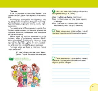 4141
]utawe
[ta se de{ava ako mi samo }utimo dok
drugi govori? Da li uvek }utimo na isti na-
~in?
Va`no je da dok }utimo pokazujemo da smo
tu, da pratimo govornika. Gledamo ga, potvr-
|ujemo glavom, okrenuti smo ka wemu, strp-
qivi smo.
]utawe je zlato! Ponekad zaista jeste. Ako
}utimo prijateqski i sa pa`wom, mo`emo da
~ujemo i ne{to {to nikakvim zapitkivawem
ne bismo saznali.
Neki qudi su prosto nervozni kada je
ti{ina, kada u razgovoru nastupe pauze.
Ose}aju potrebu da popune tu ti{inu i onda
pri~aju li, pri~aju... Drugi su, opet, zahval-
ni {to kona~no neko ho}e da ih saslu{a.
]utawe mo`e da bude i prete}e. Nemoj
tako da }uti{!
Ciq ovog teksta je (zaokru`i odgovor
za koji misli{ da je ta~an):
a) da te ubedi da bude{ pozitivan
b) da ti pomogne da neguje{ boqe odnose
s qudima
v) da te ubedi da slu{a{ samo svoje
mi{qewe (sebe) (svoje roditeqe)
Ovde opi{i kako si se ose}ao u nekoj
prilici kada te sagovornik nije slu{ao.
Ovde opi{i kako si se ose}ao u nekoj
prilici kada te je sagovornik pa`qivo
slu{ao dok si govorio.
Iz kwige Konflikti i {ta s wima,
Dijana Plut i Qiqana Marinkovi}
rasejano, konflikt,
unakrsno ispitivaawe
 