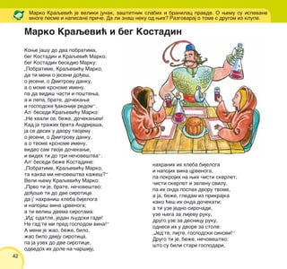 42
Kowe ja{u do dva pobratima,
beg Kostadin i Kraqevi} Marko;
beg Kostadin besedio Marku:
„Pobratime, Kraqevi}u Marko,
da ti meni o jeseni do|e{,
o jeseni, o Dmitrovu danku,
a o mome krsnome imenu,
pa da vidi{ ~asti i po{tewa,
a i lepa, brate, do~ekawa
i gospodske |akonije redom“.
Al’ besedi Kraqevi}u Marko:
„Ne hvali se, be`e, do~ekawem!
Kad ja tra`ih brata Andrija{a,
ja se desih u dvoru tvojemu
o jeseni, o Dmitrovu danku,
a o tvome krsnome imenu,
video sam tvoje do~ekawe,
i videh ti do tri ne~ove{tva“.
Al’ besedi be`e Kostadine:
„Pobratime, Kraqevi}u Marko,
ta kakva mi ne~ove{tva ka`e{?“
Veli wemu Kraqevi}u Marko:
„Prvo ti je, brate, ne~ove{tvo:
do|o{e ti do dve sirotice
da j’ nahrani{ hleba bijeloga
i napoji{ vina crvenoga;
a ti veli{ dvema sirotama:
„Id’ odatle, jedan qudski gade!
Ne gad’te mi pred gospodom vina!“
A meni je `ao, be`e, bilo,
`ao bilo dveju sirotica,
pa ja uzeh do dve sirotice,
odvedoh ih dole na ~ar{iju,
Marko Kraqevi} je veliki junak, za{titnik slabih i branilac pravde. O wemu su ispevane
mnoge pesme i napisane pri~e. Da li zna{ neku od wih? Razgovaraj o tome s drugom iz klupe.
nahranih ih hleba bijeloga
i napojih vina crvenoga,
pa pokrojih na wih ~isti skerlet,
~isti skerlet i zelenu svilu,
pa ih onda poslah dvoru tvome,
a ja, be`e, gledam iz prikrajka
kako }e{ ih onda do~ekati;
a ti uze jedno siro~adi,
uze wega za lijevu ruku,
drugo uze za desnicu ruku,
odnese ih u dvore za stole:
„Jed’te, pijte, gospodski sinovi!“
Drugo ti je, be`e, ne~ove{tvo:
{to su bili stari gospodari,
Marko Kraqevi} i beg Kostadin
 