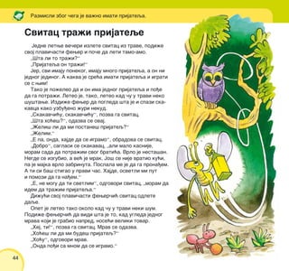 44
Jedne letwe ve~eri izlete svitac iz trave, podi`e
svoj plavi~asti fewer i po~e da leti tamo-amo.
„[ta li to tra`i?“
„Prijateqa on tra`i!“
Jer, svi imaju ponekog, imaju mnogo prijateqa, a on ni
jednog jedinog. A kakva je sre}a imati prijateqa i igrati
se s wim!
Tako je po`eleo da i on ima jednog prijateqa i po|e
da ga potra`i. Leteo je, tako, leteo kad ~u u travi neko
{u{tawe. Izdi`e fewer da pogleda {ta je i spazi ska-
kavca kako uzbu|eno `uri nekud.
„Skakav~i}u, skakav~i}u“, pozva ga svitac.
„[ta ho}e{?“, odazva se ovaj.
„@eli{ li da mi postane{ prijateq?“
„@elim.“
„E pa, onda, hajde da se igramo“, obradova se svitac.
„Dobro“, saglasi se skakavac, „ali malo kasnije,
moram sada da potra`im svog brati}a. Vrlo je nesta{an.
Negde se izgubio, a ve} je mrak. Jo{ se nije vratio ku}i,
pa je majka vrlo zabrinuta. Poslala me je da ga prona|em.
A ti si ba{ stigao u pravi ~as. Hajde, osvetli mi put
i pomozi da ga na|em.“
„E, ne mogu da ti svetlim“, odgovori svitac, „moram da
idem da tra`im prijateqa.“
Di`u}i svoj plavi~asti fewer~i} svitac odlete
daqe.
Opet je leteo tako okolo kad ~u u travi neki {um.
Podi`e fewer~i} da vidi {ta je to, kad ugleda jednog
mrava koji je grabio napred, nose}i veliki tovar.
„Hej, ti!“, pozva ga svitac. Mrav se odazva.
„Ho}e{ li da mi bude{ prijateq?“
„Ho}u“, odgovori mrav.
„Onda po|i sa mnom da se igramo.“
Svitac tra`i prijateqe
Razmisli zbog ~ega je va`no imati prijateqa.
 