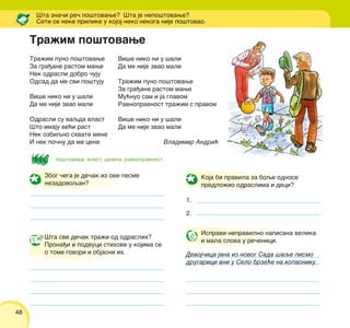 48
Tra`im puno po{tovawe
Za gra|ane rastom mawe
Nek odrasli dobro ~uju
Odsad da me svi po{tuju
Vi{e niko ni u {ali
Da me nije zvao mali
Odrasli su vaqda vlast
[to imaju ve}i rast
Nek ozbiqno shvate mene
I nek po~nu da me cene
[ta zna~i re~ po{tovawe? [ta je nepo{tovawe?
Seti se neke prilike u kojoj neko nekoga nije po{tovao.
po{tovawe, vlast, ceniti, ravnopravnost
Vi{e niko ni u {ali
Da me nije zvao mali
Tra`im puno po{tovawe
Za gra|ane rastom mawe
Mu}nuo sam i ja glavom
Ravnopravnost tra`im s pravom
Vi{e niko ni u {ali
Da me nije zvao mali
Vladimir Andri}
Koja bi pravila za boqe odnose
predlo`io odraslima i deci?
1.
2.
[ta sve de~ak tra`i od odraslih?
Prona|i i podvuci stihove u kojima se
o tome govori i objasni ih.
Tra`im po{tovawe
Ispravi nepravilno napisana velika
i mala slova u re~enici.
Devoj~ica jana iz novog Sada {aqe pismo
drugarici ani u Selo brze}e na kopaoniku.
Zbog ~ega je de~ak iz ove pesme
nezadovoqan?
 