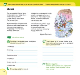 50
[umica, {to se dizala gordo
i nebo htela dosti}i pre ‡
spu{tenih stoji sada glava;
a sneg, kô zastor zaborava
pao je preko we.
Glasovi zvona daleko bruje
i odjek tiho odbija breg.
I kao nebeske tice,
krupne, svilene pahuqice
padaju. Veje sneg.
Du{an Vasiqev
Kad pomisli{ na zimu, {ta ti prvo padne na pamet? Razmeni mi{qewe s drugom iz klupe.
Sva je priroda obukla belo:
pitome doline i gordi breg;
i jedna grlica mala
u svom gnezdu zadrhtala.
Pao je prvi sneg.
I divqe zveri pognute glave
polaze u svoj spremqeni zbeg,
a zemqa umorno drema.
Nigde sada `ivota nema,
jer pade prvi sneg.
Prona|i u pesmi i ispi{i lepe re~i
kojima pesnik slika:
1. prirodu
2. grlicu
3. divqe zveri
4. {umicu
5. zvuk zvona
6. pahuqice
Opi{i jednu od tih slika.
Po{to zna{ da se grlice krajem leta
sele na jug, {ta misli{ da se dogodilo
s grlicom iz pesme?
Doma}i zadatak
Napi{i pri~u u kojoj }e{ koristiti
re~i: vrabac, grana, mrvice hleba,
sneg, ma~ka.
Zima
zbeg,zastor, brujati
 