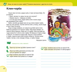 52
Za{to je putnik od babe tra`io klin?
Za{to je baba donosila putniku sve
{to je tra`io za ~orbu?
U{ao neki putnik u jednu ku}u i tamo zatekao babu. On
je zamoli:
‡ Bako, molim te, ima{ li mi {ta za jelo?
‡ Nemam ni{ta ‡ obrecnu se baba.
‡ A ti mi daj lonac, jedan ve}i klin i malo vode,
da napravim klin-~orbu.
Baba, `ele}i da vidi kako se od klina pravi ~orba,
brzo mu sve donese. Putnik metne klin u lonac, naspe vode
i sve stavi na vatru.
Kad se voda ugrejala, on zai{te od babe malo soli.
Baba mu donese i on posoli ~orbu. Kad voda provre, on
zai{te malo bra{na. Baba mu i to dade, samo da vidi od
~uda kakva }e to biti klin-~orba. On bra{no stavi u vodu
i zamuti, pa zai{te i jedno jaje. Kad je i wega razbio
u ~orbu, zai{te malo masti da je pomasti. Zatim skine
~orbu s vatre, klin izvadi i baci, a ~orbu pojede.
Narodna pri~a
Zna{ li kako se kuva ~orba? Razmeni mi{qewe s drugom iz klupe.
obrecnuti se, klin, zaiskati
Koje osobine ima putnik iz pri~e? Iz
kojih wegovih postupaka to zakqu~uje{?
Klin-~orba
Koje osobine ima baba iz pri~e? Iz
kojih wenih postupaka se to vidi?
 