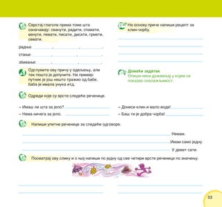 5353
‡ Ima{ li {ta za jelo?
‡ Nema ni~ega za jelo.
‡ Donesi klin i malo vode!
‡ Ba{ ti je dobra ~orba!
Na osnovu pri~e napi{i recept za
klin-~orbu.
Odglumite ovu pri~u u odeqewu, ali
tek po{to je dopunite. Na primer:
putnik je jo{ ne{to tra`io od babe,
baba je imala unuka itd.
Doma}i zadatak
Opi{i neki do`ivqaj u kojem si
pokazao snala`qivost.
Svrstaj glagole prema tome {ta
ozna~avaju: svanuti, raditi, spavati,
venuti, pevati, pisati, disati, grmeti,
sevati.
radwa: __________, _____________, ___________.
stawe: __________, ____________, ____________.
zbivawe: _______, _____________, ___________.
Napi{i upitne re~enice za slede}e odgovore.
Nemam.
Imam samo jednu.
U devet sati.
Posmatraj ovu sliku i o woj napi{i po jednu od sve ~etiri vrste re~enica po zna~ewu.
Odredi koje su vrste slede}e re~enice.
 