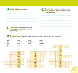 5555
Slede}e glagole svrstaj u ukr{tenice na glagole radwe, stawa i zbivawa.
Za{to je Sunce pobedilo?
Podvuci u pri~i re~enicu za koju
misli{ da je poruka ovog teksta
i objasni je.
seva
kuva
sadi
drema
grmi
sklawa
igra
veje
stoji
ose}a
sawa
~ita
spava
mrzne
svawiva
svi}e
Zamisli da ti je putnik ispri~ao {ta
mu se dogodilo. Napi{i wegovu pri~u
u tri re~enice.
S
T
A
W
E
Z
B
I
V
A
W
E
R
A
D
W
A
 