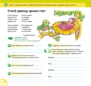 6
Stigô vrapcu cewen gost
Stigô vrapcu
cewen gost,
s dugog puta
drugar kos.
Tr~ka vrabac,
stresa rosu,
da pripremi
ru~ak kosu.
Rusomir Arsi}
So~no li{}e
sa livade
i crvi}e
sitne, mlade.
Kos dremucka
i cvrku}e:
‡ Nigde nije
kô kod ku}e.
Kako se do~ekuju gosti u tvojoj ku}i? Kako se pona{a{ kada ti drugovi do|u u goste?
Kako vrabac do~ekuje kosa?
Objasni {ta zna~i cewen gost.
Pogledaj u re~niku na kraju kwige.
[ta zna~i re~ dremuckati?
Za{to je kos rekao: Nigde nije kô kod ku}e?
Podvuci u pesmi re~i koje se rimuju.
Na osnovu ove pesme smisli kratak
tekst za glumu ‡ dramski tekst. Napi{i
{ta }e da govore lica ‡ vrabac i kos.
Vrabac:
Kos:
Vrabac:
Kos:
U re~niku na kraju
~itanke prona|i {ta
zna~e re~i:cewen, tr~kati, dremuckati.
 