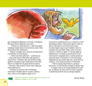 60
Oskar Vajldsebi~an, nesebi~an, srdito, jadati se, kovitlati se,
fijukati, prikrasti se, u taj mah
jo{ pokriveno Mrazom i Snegom, a Severni
Vetar je besno fijukao oko wega.
‡ Popni se, mali de~a~e ‡ reklo je drvo
saviv{i svoje grane {to je moglo ni`e. Ali,
de~a~i} je bio premalen.
Kad je to video xin, srce mu je omek{alo
i ispunilo se ne`no{}u.
‡ Kako sam bio sebi~an! ‡ uzviknuo je.
‡ Sad znam za{to Prole}e nije do{lo u
moju ba{tu. Stavi}u ovog de~a~i}a na vrh
drveta, sru{i}u zid i moja ba{ta posta}e
mesto na kojem }e se deca ve~ito igrati.
‡ Uistinu, bio je vrlo tu`an zbog svoje ra-
nije sebi~nosti.
Polako se spustio niz stepenice,
pa`qivo otvorio vrata i u{ao u ba{tu.
Ali, ~im su ga ugledala, deca su se
upla{ila i razbe`ala se, a u ba{ti je opet
zavladala Zima. Samo mali de~ak nije po-
begao. Wegove su o~i bile pune suza,
pa nije video kad se xin pojavio. Xin se
prikrao iza wegovih le|a, uzeo ga blago
u ruke i stavio na drvo. U taj mah drvo je
procvetalo, pti~ice su doletele na we-
gove grane i zacvrkutale, a mali de~ak je
zagrlio xina i poqubio ga. Ostala deca,
videv{i da xin vi{e nije zao, potr~ala su
u ba{tu, a sa wima je do{lo i Prole}e.
‡ Ovo je odsad va{a ba{ta, de~ice ‡
re~e xin, pa uze veliku sekiru i sru{i zid.
U podne, kad su se qudi vra}ali iz gra-
da, ugledali su xina kako se igra s decom
u najlep{oj ba{ti koju su ikada videli.
 