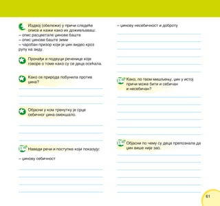 6161
Izdvoj (obele`i) u pri~i slede}e
opise i ka`i kako ih do`ivqava{:
‡ opis rascvetale xinove ba{te
‡ opis xinove ba{te zimi
‡ ~aroban prizor koji je xin video kroz
rupu na zidu.
Prona|i i podvuci re~enice koje
govore o tome kako su se deca ose}ala.
Navedi re~i i postupke koji pokazuju:
‡ xinovu sebi~nost
Kako, po tvom mi{qewu, xin u istoj
pri~i mo`e biti i sebi~an
i nesebi~an?
Kako se priroda pobunila protiv
xina?
Objasni po ~emu su deca prepoznala da
xin vi{e nije zao.
‡ xinovu nesebi~nost i dobrotu
Objasni u kom trenutku je srce
sebi~nog xina omek{alo.
 