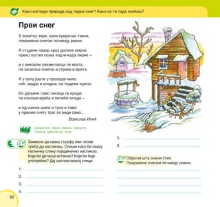 62
U osvitku zore, kroz sumra~ak tavni,
pokrivene snegom po~ivaju ravni.
A studeni lahor kroz doline mirne
preko pustih poqa kad-i-kada pirne ‡
i s vihorom lakim seoca se hvata,
pa zasipqe snegom i strehe i vrata.
A u selu jo{te u prozorje milo
no}, vedra i hladna, ne podi`e krilo.
Iz daqine samo lisica se krade,
pa koko{i vreba i pili}e mlade ‡
i od wenih {apa i tuna i tamo
u prvome snegu trag se vidi samo...
Vojislav Ili}
Kako izgleda priroda kad padne sneg? Kako se ti tada ose}a{?
Zamisli da svaku strofu ove pesme
treba da naslika{. Opi{i kako bi svaku
pesni~ku sliku pojedina~no naslikao.
Koje bi detaqe istakao? Koje bi boje
upotrebio? Daj naslov svakoj slici.
Objasni {ta zna~i stih:
Pokrivene snegom po~ivaju ravni.
Prvi sneg
1.
2.
3.
4.
5.
6.
sumra~ak, tavan, ravan, pirnuti,
streha, krasti se, tuna
 