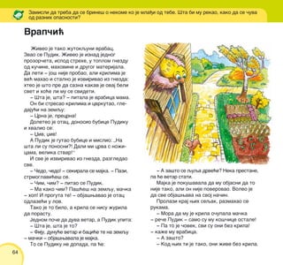 64
@iveo je tako `utokquni vrabac.
Zvao se Pudik. @iveo je iznad jednog
prozor~eta, ispod strehe, u toplom gnezdu
od ku~ine, mahovine i drugog materijala.
Da leti ‡ jo{ nije probao, ali krilima je
ve} mahao i stalno je izvirivao iz gnezda:
hteo je {to pre da sazna kakav je ovaj beli
svet i ho}e li mu se svideti.
‡ [ta je, {ta? ‡ pitala je vrabica mama.
On bi stresao krilima i cvrkutao, gle-
daju}i na zemqu:
‡ Crna je, precrna!
Doleteo je otac, donosio bubice Pudiku
i hvalio se:
‡ Xiv, xiv!
A Pudik je gutao bubice i mislio: „Na
{ta li su ponosni?! Dali mi crva s no`i-
cama, velika stvar!“
I sve je izvirivao iz gnezda, razgledao
sve.
‡ ^edo, ~edo! ‡ sekirala se majka. ‡ Pazi,
strmoglavi}e{ se.
‡ ^im, ~im? ‡ pitao se Pudik.
‡ Ma kako ~im? Pa{}e{ na zemqu, ma~ka
‡ hop! I proguta te! ‡ obja{wavao je otac
odlaze}i u lov.
Tako je to bilo, a krila se nisu `urila
da porastu.
Jednom po~e da duva vetar, a Pudik upita:
‡ [ta je, {ta je to?
‡ Fiju, dunu}e vetar i baci}e te na zemqu
‡ ma~ki ‡ obja{wavala je majka.
To se Pudiku ne dopada, pa }e:
Zamisli da treba da se brine{ o nekome ko je mla|i od tebe. [ta bi mu rekao, kako da se ~uva
od raznih opasnosti?
‡ A za{to se quqa drve}e? Neka prestane,
pa }e vetar stati.
Majka je poku{avala da mu objasni da to
nije tako, ali on nije poverovao. Voleo je
da sve obja{wava na svoj na~in.
Prolazi kraj wih seqak, razmahao se
rukama.
‡ Mora da mu je krila o~upala ma~ka
‡ re~e Pudik ‡ samo su mu ko{~ice ostale!
‡ Pa to je ~ovek, svi su oni bez krila!
‡ ka`e mu vrabica.
‡ A za{to?
‡ Kod wih ti je tako, oni `ive bez krila.
Vrap~i}
 