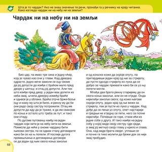 68
Bio car, pa imao tri sina i jednu k}er,
koju je ~uvao kao o~i u glavi. Kad djevojka
odraste, jedno ve~e zamoli se ocu svome
da joj dopusti da izi|e s bra}om malo pred
dvore u {etwu; i otac joj dopusti. Ali tek
{to izi|e pred dvor, u jedan mah doleti iz
neba zmaj, {~epa djevojku izme|u bra}e
i odnese je u oblake. Bra}a otr~e br`e-boqe
ocu i ka`u mu {ta je bilo, i reknu mu da bi
oni rado svoju sestru potra`ili. Otac im
dopusti da idu da je tra`e, i da im svakome
po kowa i ostalo {to treba za put; i tako
oni otidu.
Po dugome putovawu nai|u na jedan
~ardak koji niti je na nebu niti na zemqi.
Pomisle da ne}e u onome ~ardaku biti
wihova sestra, pa se odmah stanu dogovarati
kako bi se na w popeli. I poslije dugoga
promi{qawa i dogovarawa dogovore
se da jedan od wih svoga kowa zakoqe
i od kowske ko`e da skroje oputu, pa
pritvrdiv{i jedan kraj od we za strijelu,
da puste odozdo strijelu iz luka da se
dobro za ~ardak prihvati kako bi se uz wu
popeti mogli.
Mla|a dva brata reknu starijemu da on
svoga kowa zakoqe, ali on ne htjede. Onda
najmla|i zakoqe svoga; od ko`e wegove
skroji oputu, jedan kraj od we ve`e za
strijelu, pak je pusti iz luka u ~ardak. Kad
do|e da se pewe uz oputu, opet najstariji
i sredwi ne htjednu se peti, nego se popne
najmla|i. Popev{i se gore, stane i}i iz
jedne sobe u drugu. I tako nai|e na jednu
sobu u kojoj vide svoju sestru gdje sjedi,
a zmaj joj metnuo svoju glavu u krilo i spava.
Ona, kad vide brata svojeg, upla{i se
i po~ne ga tiho moliti da bje`i dok se nije
zmaj probudio.
[ta je to ~ardak? Ako ne zna{ zna~ewe te re~i, prona|i ga u re~niku na kraju ~itanke.
Kako izgleda ~ardak ni na nebu ni na zemqi?
^ardak ni na nebu ni na zemqi
 