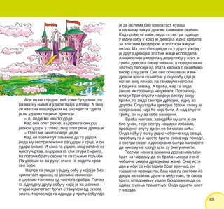 6969
Ali on ne htjedne, ve} uzme buzdovan, pa
razmahnu wime i udari zmaja u glavu. A zmaj
se iza sna ma{i rukom na ono mjesto gdje ga
je on udario pa re~e djevojci:
‡ A, ovdje me ne{to ujede.
Kad ona opet rekne, a carev ga sin jo{
jednom udari u glavu, zmaj opet re~e djevojci:
‡ Opet me ne{to ovdje ujede.
Kad on tre}i put zamahne da ga udari,
onda mu sestra poka`e da udari u srce, i on
udari onamo. I kako ga udari, zmaj ostane na
mjestu mrtav, a careva ga k}i sturi s krila,
pa potr~i bratu svome te se s wime poqubi.
Pa uzev{i ga za ruku, stane ga voditi kroz
sve sobe.
Najpre ga uvede u jednu sobu u kojoj je bio
krilatast vranac za jaslima privezan
s cijelim takumom od ~istoga srebra. Potom
ga odvede u drugu sobu u kojoj je za jaslima
stajao krilatast |ogat s takumom od suhoga
zlata. Najposlije ga odvede u tre}u sobu gdje
je za jaslima bio krilatast kula{
i na wemu takum dragim kamewem oki}en.
Kad pro|e te sobe, onda ga sestra odvede
u jednu sobu u kojoj je djevojka jedna sjedila
za zlatnim |er|efom i zlatnom `icom
vezla. Iz te sobe odvede ga u drugu u kojoj
je druga djevojka zlatne `ice ispredala.
A najposlije uvede ga u jednu sobu u kojoj je
tre}a djevojka biser nizala, a pred wom na
zlatnoj tepsiji od zlata kvo~ka s pili}ima
biser kqucala. Sve ovo obi{av{i i vi-
djev{i vrati se natrag u onu sobu gdje je
mrtav zmaj le`ao, pa ga izvu~e napoqe
i baci na zemqu. A bra}a, kad ga vide,
umalo ih groznica ne uhvati. Potom naj-
mla|i brat spusti najprije sestru svoju
bra}i, pa onda sve tri djevojke, jednu za
drugom. Spu{taju}i djevojke bra}i, svaku je
namjewivao ~ija }e koja biti. A kad spusti
tre}u, on wu za sebe namijeni.
Bra}a wegova, zavide}i mu {to je on
bio junak, te je sestru na{ao i izbavio,
presijeku oputu da on ne bi mogao si}i.
Onda na|u u poqu jedno ~oban~e kod ovaca,
preobuku ga i mjesto brata svoga ocu povedu,
a sestri svojoj i djevojkama o{tro zaprijete
da nikomu ne kazuju {ta su oni u~inili.
Poslije nekoga vremena dozna najmla|i
brat na ~ardaku da se bra}a wegova i ono
~oban~e onijem djevojkama `ene. Onaj isti
dan u koji se najstariji brat vjen~ao, on
uzja{e na vranca; pa, ba{ kad su svatovi iz
dvora izlazili, doleti me|u wih, te svoga
brata mlado`ewu udari buzdovanom da se
odmah s kowa premetnuo. Onda odleti opet
u ~ardak.
 