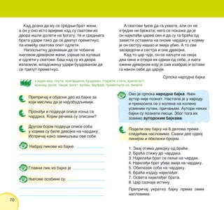 70
Wegove osobine su:
Nabroj likove iz bajke.
Kad dozna da mu se sredwi brat `eni,
a on u ono isto vrijeme kad su svatovi iz
dvora i{li doleti na |ogatu, te i sredwega
brata udari tako da se dvaput premetnuo;
pa izme|u svatova opet odleti.
Naposqetku doznav{i da se ~oban~e
wegovom djevojkom `eni, uzja{e na kula{a
i odleti u svatove. Ba{ kad su iz dvora
izlazili, mlado`ewu udari buzdovanom da
se triput premetnuo.
A svatovi |ipe da ga uhvate, ali on ne
htjedne ni bje`ati, nego se poka`e da je
on najmla|i carev sin i da su ga bra}a od
zavisti ostavila na onome ~ardaku u kojemu
je on sestru na{ao i zmaja ubio. A to sve
zasvjedo~i i sestra i one djevojke.
Kad to car ~uje, on se naquti na svoja
dva sina i otjera ih odmah od sebe, a wega
o`eni djevojkom koju je sam izabrao i ostavi
ga nakon sebe da caruje.
u jedan mah, oputa, pritvrditi, buzdovan, sturiti, stati, krilatast,
vranac, jasle, takum, |ogat, kula{, |er|ef, premetnuti se, |ipiti
Srpska narodna bajka
Podeli ovu bajku na 8 delova prema
slede}im naslovima. Svaki deo odvoj
linijom i obele`i brojem.
1. Zmaj otima devojku od bra}e.
2. Bra}a sti`u do ~ardaka.
3. Najmla|i brat se pewe na ~ardak.
4. Najmla|i brat ubija zmaja na ~ardaku.
5. Obilazak soba na ~ardaku.
6. Bra}a izdaju najmla|eg.
7. Osveta najmla|eg brata.
8. Car saznaje istinu.
Prepri~aj ukratko bajku prema ovim
naslovima.
Prepri~aj i objasni deo iz bajke za
koji misli{ da je najuzbudqiviji.
Glavni lik iz bajke je
Prona|i i podvuci opise kowa sa
~ardaka. Kojim re~ima su opisani?
Drugom bojom podvuci opise soba
u kojima su bile devojke na ~ardaku.
Ispri~aj kako zami{qa{ ove sobe.
Ovo je srpska narodna bajka. Wen
autor nije poznat. Nastala je u narodu
i prenosila se s kolena na koleno
usmenim putem, pri~awem. Autori nekih
bajki su poznati pisci. Zbog toga ih
zovemo autorskim bajkama.
 