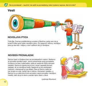 72
NEVIEN PRONALAZAK
Danica Vasi} iz Kraljeva bavi se pronalaza~kim radom. Nedavno
je prona{la nevidljivi papir. Javno prikazivanje svog pronalaska
izvr{ila je na ~asu matematike, kada je nastavnik tra`io doma}e
zadatke. Danica je izjavila da je ona u stvari napisala doma}i
zadatak, ali na nevidljivoj hartiji. Nastavnik je bio odu{evljen,
me|utim, interesovali su ga detalji. Pitao je Danicu za{to se
bar brojke ne vide, hartija nije ni va`na u doma}em zadatku, a
Danica mu je rekla da je ona verovatno usput prona{la i nevidljivo
mastilo, tako da je to samo uve}alo njenu slavu u {koli.
Ljubivoje R{umovi}
Da si pronalaza~ ‡ nau~nik i da radi{ na pronala`enju neke ~udesne naprave, {ta bi to bilo?
Vesti
NEVIDLJIVA PTICA
To{a Baj, Sremac pred{kolskog uzrasta iz Beo~ina, javlja nam da je
iznad Fru{ke gore video nevidljivu pticu. Po njegovim re~ima, nevidljiva
ptica je ista kao i vidljiva, s tom razlikom {to je nevidljiva.
 