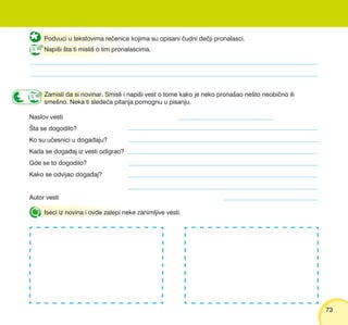 7373
Podvuci u tekstovima re~enice kojima su opisani ~udni de~ji pronalasci.
Napi{i {ta ti misli{ o tim pronalascima.
Zamisli da si novinar. Smisli i napi{i vest o tome kako je neko prona{ao ne{to neobi~no ili
sme{no. Neka ti slede}a pitanja pomognu u pisanju.
Naslov vesti
[ta se dogodilo?
Ko su u~esnici u doga|aju?
Kada se doga|aj iz vesti odigrao?
Gde se to dogodilo?
Kako se odvijao doga|aj?
Autor vesti
Iseci iz novina i ovde zalepi neke zanimljive vesti.
 