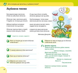 76
[ta o~ekuje{ da pro~ita{ u qubavnoj pesmi?
Bio jednom jedan masla~ak.
I bio na nebu beli obla~ak.
Obla~ak gore, masla~ak dole.
Glede}i se, po~e{e da se vole.
Do|o{e vru}ine ne~uvene
i masla~ak po~e da vene.
Obla~ak pritr~a brzo u pomo}:
ki{a je lila sve do u pono}.
I kad god je bilo potrebe,
obla~ak dava{e sve od sebe.
Od blagorodne, tople ki{e
masla~ak rastao sve vi{e, vi{e,
i{ao sve daqe od ovog sveta,
nadrastao je sva drveta,
i jednoga je dana masla~ak
ne`no dotakao beli obla~ak.
Milovan Danojli}
Kako su po~eli da se vole obla~ak
i masla~ak?
U kakvoj nevoqi je bio masla~ak?
Kako mu je pomogao obla~ak?
Objasni {ta zna~i stih:
Obla~ak dava{e sve od sebe.
Objasni po ~emu se vidi da se obla~ak
i masla~ak vole.
Doma}i zadatak
Zamisli da je obla~ak dobio ovakvo
kratko pismo.
Cvetna livada, u prole}e
Dragi moj obla~ku,
Danima ve} nema ki{e. Zemqa je
suva, a ja sam mnogo `edan. Sawam te
kako dolazi{.
Molim te, pomozi mi!
Voli te
Tvoj masla~ak
Smisli i napi{i pismo, odgovor
obla~ka.
Qubavna pesma
glediti se, ne~uven, nadrasti
 