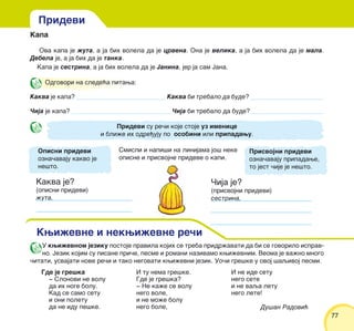 7777
Kapa
Ova kapa je `uta, a ja bih volela da je crvena. Ona je velika, a ja bih volela da je mala.
Debela je, a ja bih da je tanka.
Kapa je sestrina, a ja bih volela da je Janina, jer ja sam Jana.
Odgovori na slede}a pitawa:
Kakva je kapa? ____________________________ Kakva bi trebalo da bude? _______________________
^ija je kapa? _______________________________ ^ija bi trebalo da bude?_______________________
Pridevi su re~i koje stoje uz imenice
i bli`e ih odre|uju po osobini ili pripadawu.
Smisli i napi{i na linijama jo{ neke
opisne i prisvojne prideve o kapi.
Kakva je?
(opisni pridevi)
`uta,
^ija je?
(prisvojni pridevi)
sestrina,
Pridevi
Kwi`evne i nekwi`evne re~i
Opisni pridevi
ozna~avaju kakvo je
ne{to.
Prisvojni pridevi
ozna~avaju pripadawe,
to jest ~ije je ne{to.
Gde je gre{ka
‡ Slonovi ne volu
da ih noge bolu.
Kad se samo setu
i oni poletu
da ne idu pe{ke.
I tu nema gre{ke.
Gde je gre{ka?
‡ Ne ka`e se volu
nego vole,
i ne mo`e bolu
nego bole,
I ne ide setu
nego sete
i ne vaqa letu
nego lete!
Du{an Radovi}
U kwi`evnom jeziku postoje pravila kojih se treba pridr`avati da bi se govorilo isprav-
no. Jezik kojim su pisane pri~e, pesme i romani nazivamo kwi`evnim. Veoma je va`no mnogo
~itati, usvajati nove re~i i tako negovati kwi`evni jezik. Uo~i gre{ke u ovoj {aqivoj pesmi.
 