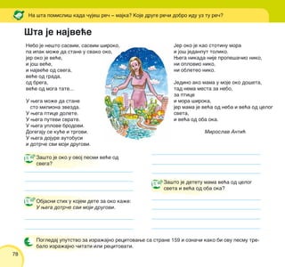 78
Nebo je ne{to sasvim, sasvim {iroko,
pa ipak mo`e da stane u svako oko,
jer oko je ve}e,
i jo{ ve}e,
i najve}e od svega,
ve}e od grada,
od brega,
ve}e od moga tate...
U wega mo`e da stane
sto miliona zvezda.
U wega ptice dolete.
U wega putevi svrate.
U wega uplove brodovi.
Dogegaju se ku}e i trgovi.
U wega dojure autobusi
i dotr~e svi moji drugovi.
Na {ta pomisli{ kada ~uje{ re~ ‡ majka? Koje druge re~i dobro idu uz tu re~?
Za{to je oko u ovoj pesmi ve}e od
svega?
Objasni stih u kojem dete za oko ka`e:
U wega dotr~e svi moji drugovi.
Za{to je detetu mama ve}a od celog
sveta i ve}a od oba oka?
Jer oko je kao stotinu mora
i jo{ jedanput toliko.
Wega nikada nije prope{a~io niko,
ni oplovio niko,
ni obleteo niko.
Jedino ako mama u moje oko do{eta,
tad nema mesta za nebo,
za ptice
i mora {iroka,
jer mama je ve}a od neba i ve}a od celog
sveta,
i ve}a od oba oka.
Miroslav Anti}
Pogledaj uputstvo za izra`ajno recitovawe sa strane 159 i ozna~i kako bi ovu pesmu tre-
balo izra`ajno ~itati ili recitovati.
[ta je najve}e
 