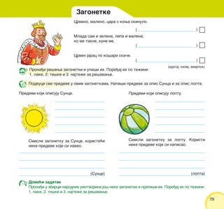 7979
Crveno, maleno, cara s kowa skinulo.
Mlada sam i zelena, lepa i malena;
ko me takne, kune me.
Crven jarac po ko{ari ska~e.
(adogaj, kizej, avirpok)
Pridevi koji opisuju loptu.
Smisli zagonetku za Sunce, koriste}i
neke prideve koje si naveo.
(Sunce)
Smisli zagonetku za loptu. Koristi
neke prideve koje si napisao.
(lopta)
Podvuci sve prideve u ovim zagonetkama. Napi{i prideve za opis Sunca i za opis lopte.
Pridevi koji opisuju Sunce.
Zagonetke
Doma}i zadatak
Prona|i u zbirci narodnih umotvorina jo{ neke zagonetke i prepi{i ih. Pore|aj ih po te`ini:
1. lake, 2. te{ke i 3. najte`e za re{avawe.
Prona|i re{ewa zagonetki i upi{i ih. Pore|aj ih po te`ini:
1. lake, 2. te{ke i 3. najte`e za re{avawe.
( )
( )
( )
 