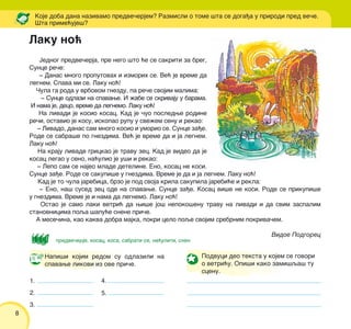 8
Jednog predve~erja, pre nego {to }e se sakriti za breg,
Sunce re~e:
‡ Danas mnogo proputovah i izmorih se. Ve} je vreme da
legnem. Spava mi se. Laku no}!
^ula ga roda u vrbovom gnezdu, pa re~e svojim malima:
‡ Sunce odlazi na spavawe. I `abe se skrivaju u barama.
I nama je, deco, vreme da legnemo. Laku no}!
Na livadi je kosio kosac. Kad je ~uo posledwe rodine
re~i, ostavio je kosu, iskopao rupu u sve`em senu i rekao:
‡ Livado, danas sam mnogo kosio i umorio se. Sunce za|e.
Rode se sabra{e po gnezdima. Ve} je vreme da i ja legnem.
Laku no}!
Na kraju livade grickao je travu zec. Kad je video da je
kosac legao u seno, na}ulio je u{i i rekao:
‡ Lepo sam se najeo mlade deteline. Eno, kosac ne kosi.
Sunce za|e. Rode se sakupi{e u gnezdima. Vreme je da i ja legnem. Laku no}!
Kad je to ~ula jarebica, brzo je pod svoja krila sakupila jarebi}e i rekla:
‡ Eno, na{ sused zec ode na spavawe. Sunce za|e. Kosac vi{e ne kosi. Rode se prikupi{e
u gnezdima. Vreme je i nama da legnemo. Laku no}!
Ostao je samo laki vetri} da wi{e jo{ nepoko{enu travu na livadi i da svim zaspalim
stanovnicima poqa {apu}e snene pri~e.
A mese~ina, kao kakva dobra majka, pokri celo poqe svojim srebrnim pokriva~em.
Vidoe Podgorec
Koje doba dana nazivamo predve~erjem? Razmisli o tome {ta se doga|a u prirodi pred ve~e.
[ta prime}uje{?
Napi{i kojim redom su odlazili na
spavawe likovi iz ove pri~e.
1.
2.
3.
4.
5.
predve~erje, kosac, kosa, sabrati se, na}uliti, snen
Podvuci deo teksta u kojem se govori
o vetri}u. Opi{i kako zami{qa{ tu
scenu.
ilustracija
Laku no}
 