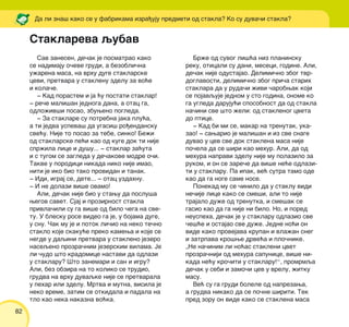 82
Sav zanesen, de~ak je posmatrao kako
se nadimaju o~eve grudi, a bezobli~na
u`arena masa, na vrhu duge staklarske
cevi, pretvara u staklenu zdelu za vo}e
i kola~e.
‡ Kad porastem i ja }u postati staklar!
‡ re~e mali{an jednoga dana, a otac ga,
odlo`iv{i posao, zbuweno pogleda.
‡ Za staklare su potrebna jaka plu}a,
a ti jedva uspeva{ da ugasi{ ro|endansku
sve}u. Nije to posao za tebe, sinko! Be`i
od staklarske pe}i kao od kuge dok ti nije
spr`ila lice i du{u... ‡ staklar za}uta
i s tugom se zagleda u de~akove modre o~i.
Takve u porodici nikada niko nije imao,
niti je iko bio tako providan i tanak.
‡ Idi, igraj se, dete... ‡ otac uzdahnu.
‡ I ne dolazi vi{e ovamo!
Ali, de~ak nije bio u stawu da poslu{a
wegov savet. Sjaj i prozirnost stakla
privla~ili su ga vi{e od bilo ~ega na sve-
tu. U blesku rose video ga je, u bojama duge,
u snu. ^ak mu je i potok li~io na neko te~no
staklo koje skaku}e preko kamewa i koje se
negde u daqini pretvara u stakleno jezero
naseqeno prozra~nim jezerskim vilama. Je
li ~udo {to kradomice nastavi da odlazi
u staklaru? [to zanemari i san i igru?
Ali, bez obzira na to koliko se trudio,
grudva na vrhu duvaqke nije se pretvarala
u pehar ili zdelu. Mrtva i mutna, visila je
neko vreme, zatim se otkidala i padala na
tlo kao neka nakazna vo}ka.
Br`e od suvog li{}a niz planinsku
reku, oticali su dani, meseci, godine. Ali,
de~ak nije odustajao. Delimi~no zbog tvr-
doglavosti, delimi~no zbog pri~a starih
staklara da u ruda~i `ivi ~arobwak koji
se pojavquje jednom u sto godina, onome ko
ga ugleda daruju}i sposobnost da od stakla
na~ini sve {to `eli: od staklenog cveta
do ptice.
‡ Kad bi mi se, makar na trenutak, uka-
zao! ‡ sawario je mali{an i iz sve snage
duvao u cev sve dok staklena masa nije
po~ela da se {iri kao mehur. Ali, da od
mehura napravi zdelu nije mu polazilo za
rukom, i on se zare~e da vi{e ne}e odlazi-
ti u staklaru. Pa ipak, ve} sutra tamo ode
kao da ga noge same nose.
Ponekad mu se ~inilo da u staklu vidi
ne~ije lice kako se sme{i, ali to nije
trajalo du`e od trenutka, i sme{ak se
gasio kao da ga nije ni bilo. No, i pored
neuspeha, de~ak je u staklaru odlazio sve
~e{}e i ostajao sve du`e. Jedne no}i on
vide kako provejava krupan i vla`an sneg
i zatrpava kro{we drve}a i plo~nike.
„Ne na~inim li no}as stakleni cvet
prozra~niji od mehura sapunice, vi{e ni-
kada ne}u kro~iti u staklaru!“, promrmqa
de~ak u sebi i zamo~i cev u vrelu, `itku
masu.
Ve} su ga grudi bolele od naprezawa,
a grudva nikako da se po~ne {iriti. Tek
pred zoru on vide kako se staklena masa
Da li zna{ kako se u fabrikama izra|uju predmeti od stakla? Ko su duva~i stakla?
Staklareva qubav
 