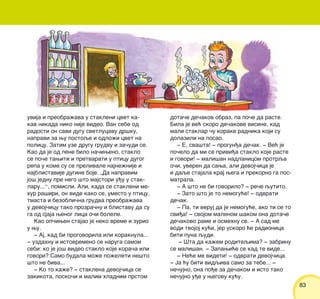 8383
uvija i preobra`ava u stakleni cvet ka-
kav nikada niko nije video. Van sebe od
radosti on savi dugu svetlucavu dr{ku,
napravi za wu postoqe i odlo`i cvet na
policu. Zatim uze drugu grudvu i za~udi se.
Kao da je od pene bilo na~iweno, staklo
se po~e tawiti i pretvarati u pticu dugog
repa u kome su se prelivale najne`nije i
najblistavije dugine boje. „Da napravim
jo{ jednu pre nego {to majstori u|u u stak-
laru...“, pomisli. Ali, kada se stakleni me-
hur ra{iri, on vide kako se, umesto u pticu,
tmasta i bezobli~na grudva preobra`ava
u devoj~icu tako prozra~nu i blistavu da su
ga od sjaja wenog lica o~i bolele.
Kao op~iwen stajao je neko vreme i zurio
u wu.
‡ Aj, kad bi progovorila ili koraknula...
‡ uzdahnu i istovremeno se naruga samom
sebi: ko je jo{ video staklo koje kora~a ili
govori? Samo budala mo`e po`eleti ne{to
{to ne biva...
‡ Ko to ka`e? ‡ staklena devoj~ica se
zakikota, posko~i i malim hladnim prstom
dota~e de~akov obraz, pa po~e da raste.
Bila je ve} skoro de~akove visine, kad
mali staklar ~u korake radnika koji su
dolazili na posao.
‡ E, sva{ta! ‡ progun|a de~ak. ‡ Ve} je
po~elo da mi se privi|a staklo koje raste
i govori! ‡ mali{an nadlanicom protrqa
o~i, uveren da sawa, ali devoj~ica je
i daqe stajala kraj wega i prekorno ga pos-
matrala.
‡ A {to ne bi govorilo? ‡ re~e qutito.
‡ Zato {to je to nemogu}e! ‡ odvrati
de~ak.
‡ Pa, ti veruj da je nemogu}e, ako ti se to
svi|a! ‡ svojom malenom {akom ona dota~e
de~akovo rame i osmehnu se. ‡ A sad me
vodi tvojoj ku}i, jer uskoro }e radionica
biti puna qudi.
‡ [ta da ka`em roditeqima? ‡ zabrinu
se mali{an. ‡ Zapawi}e se kad te vide...
‡ Ne}e me videti! ‡ odvrati devoj~ica.
‡ Ja }u biti vidqiva samo za tebe... ‡
ne~ujno, ona po|e za de~akom i isto tako
ne~ujno u|e u wegovu ku}u.
 