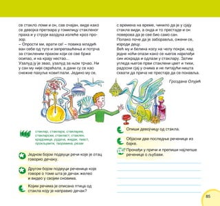 8585
Grozdana Oluji}
Jednom bojom podvuci re~i koje je otac
govorio de~aku.
Drugom bojom podvuci re~enice koje
govore o tome {ta je de~ak `eleo
i video u svojim snovima.
Kojim re~ima je opisana ptica od
stakla koju je napravio de~ak?
Objasni dve posledwe re~enice iz
bajke.
Opi{i devoj~icu od stakla.
Prona|i u pri~i i prepi{i najlep{e
re~enice o qubavi.
staklar, staklara, staklarev,
staklarski, staklast, staklen,
kradomice, ruda~a, `idak, tmast,
prokquviti, tvorevina, rezak
se staklo lomi i on, sav o~ajan, vide kako
se devojka pretvara u gomilicu staklenog
praha i u struji vazduha izle}e kroz pro-
zor.
‡ Oprosti mi, vrati se! ‡ povika mladi}
van sebe od tuge i zaprepa{}ewa i potr~a
za staklenim prahom koji se sve br`e
osipao, i na kraju nestao...
Uzalud ju je zvao, uzalud za wom tr~ao. Ni
u san mu nije svra}ala, a dani su se kao
sne`ne pahuqe kovitlali. Jedino mu se,
s vremena na vreme, ~inilo da je u sjaju
stakla vidi, a onda i to prestade i on
poverova da je sve bio samo san.
Polako po~e da je zaboravqa, o`eni se,
izrodi decu.
Ve} mu i belina kosu na ~elu pokri, kad
jedne no}i opazi kako se wegov najmla|i
sin iskrada i odlazi u staklaru. Zatim
ugleda wegov prvi stakleni cvet i tihi,
radosni sjaj u o~ima i ne pitaju}i ni{ta
shvati da pri~a ne prestaje da se ponavqa.
 