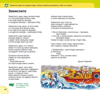 86
Zamisli la|u na olujnom moru. Kakva ose}awa izaziva u tebi ta slika?
Zamislite
Zamislite, deco, jedno veliko more,
i u tom moru jednu veliku la|u,
i na la|i okrugle prozore,
i na jednom prozoru ‡ princezu Na|u.
Zamislite sad, deco, to isto more,
i u tom moru istu veliku la|u,
i na la|i iste okrugle prozore,
i na drugom prozoru ‡ razbojnika Ka|u.
Zamislite onda: bura ide,
vetrova fijuk i talasi,
i jedan talas princezu skide
i po~e mladi `ivot da gasi.
Zamislite, deco, sto talasa,
ve}ih sto puta od svake princeze,
mo`e i ajkula svakoga ~asa
na modrom talasu da se doveze.
Strahom i bolom obuzet,
pojavi se otac princezin
i re~e:
‡ Onaj bi}e mi zet,
ko spase mladi `ivot wezin!
Zamislite, deco, puna la|a,
sve oficiri, prin~evi, admirali...
I svi }ute, svi drhte, samo Ka|a
sko~i ‡ i more ga zali.
Ka|a izvali stra{nu psovku
na ra~un vetra, na adresu `ivota,
na ime mora,
izbe`e smrti mi{olovku
i spase princezu iz valova.
Zamislite sad: otac taj,
kraq sigurno, a car verovatno,
podi`e Ka|u u zagrqaj
i poqubi ga non{alantno.
‡ Ovo je k}er moja, a `ena va{a ‡ princeza
mila Na|a!
‡ A ja sam, s dopu{tewem, izvinite na smetwi,
razbojnik Ka|a!
Umiri se more, zataji vetar, stade la|a...
Puni straha, puni stida, prepuni jeze ‡
svi gledahu u pravcu princeze.
‡ Hrabri Ka|a ‡ re~e bleda princeza ‡
ja sam va{a
Na|a...
Izvinite, tata, na ovom svetu
sva{ta se doga|a!
Du{an Radovi}
razbojnik, modar,
zet, admiral, val,
non{alantno
 