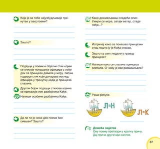 8787
Koji je za tebe najuzbudqiviji tre-
nutak u ovoj poemi?
Za{to?
Podvuci u poemi i objasni stih kojim
se opisuje pona{awe oficira s la|e
dok se princeza davila u moru. Zatim
podvuci stih koji do~arava izgled
oficira u trenutku kada je princeza
spasena.
Drugom bojom podvuci stihove kojima
se prikazuje lik razbojnika Ka|e.
Napi{i osobine razbojnika Ka|e.
Da li ti je neki deo poeme bio
sme{an? Za{to?
Kako do`ivqava{ slede}i opis:
Umiri se more, zataji vetar, stade
la|a...?
Ispri~aj kako se pona{ao princezin
otac po{to ju je Ka|a spasao.
Napi{i kako se spasena princeza
ose}ala. O ~emu je sve razmi{qala?
Doma}i zadatak
Ovu poemu pretvori u kratku pri~u.
Daj pri~i druga~iji naslov.
Za{to su svi gledali u pravcu
princeze?
Re{i rebuse.
 