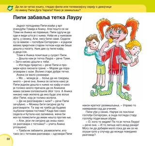 88
Da li si ~itao kwigu, gledao film ili televizijsku seriju o devoj~ici
po imenu Pipi Duga ^arapa? Kako je zami{qa{?
Jednog popodneva Pipi iza|e u vrt
o~ekuju}i Tomija i Aniku. Ali po{to se ni
Tomi ni Anika ne pojavi{e, Pipi odlu~i da
ode i vidi {ta je s wima. Na|e ih u wihovom
vrtu, u seniku. Ali, nisu bili sami. Sedeli
su sa mamom ‡ gospo|om Setergren ‡ i jednom
veoma prijatnom starom tetkom koja im be{e
do{la u posetu. Wih dve su pile kafu,
a deca sok.
Tomi i Anika pohita{e u susret Pipi.
‡ Do{la nam je tetka Laura ‡ re~e Tomi.
‡ Zato nismo do{li k tebi.
‡ Izgleda prijatno ‡ re~e Pipi i pro-
viri kroz lisnate grane. ‡ Moram da pora-
zgovaram s wom. Volim stare dobre tetke.
Anika se malo uznemiri:
‡ Mo ... mo`da je ... boqe da ne govori{
mnogo ‡ re~e ona. Anika se setila kako je
Pipi jednom do{la k wima na kafu i kako
je toliko mnogo pri~ala da se Anikina
mama sasvim ozlovoqila zbog toga. A Anika
nikako nije `elela da iko bude zle voqe
zbog Pipi, koju je toliko volela.
‡ Da ne razgovaram s wom? ‡ re~e Pipi
za~u|eno. ‡ Mo`e{ biti sigurna da }u
razgovarati. Ta zar ne treba da budemo
qubazni prema gostima? Kada bih samo
sedela i }utala kao zalivena, `ena bi
mogla pomisliti da imam ne{to protiv we.
‡ Ali, jesi li sigurna da zna{ kako
se razgovara s tetkama? ‡ upita Anika
upla{eno.
‡ Treba ih zabaviti, razveseliti, eto
tako se s tetkama razgovara ‡ odgovori Pipi
nakon kratkog razmi{qawa. ‡ Upravo to
nameravam sad da u~inim.
Pipi u|e u senik. Najpre se pokloni
gospo|i Setergren, a onda pogleda staru
gospo|u podigav{i obrve.
‡ O, koga to vidim! Pa to je tetka Laura!
‡ re~e ona. ‡ I to lep{a nego ikad ranije!
Mogu li da dobijem malo soka da mi se ne
osu{i grlo u slu~aju da mo`da povedemo
razgovor?
Pipi zabavqa tetka Lauru
 