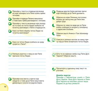 92
Prona|i u tekstu i podvuci re~enicu
iz koje saznaje{ {ta Pipi ose}a prema
tetkama.
Prona|i i podvuci Pipino mi{qewe
o tome kako treba razgovarati s tetkama.
Prona|i u tekstu re~enice koje ukazuju
na to kako se tetka Laura ose}ala na
po~etku razgovora s Pipi i podvuci ih.
Kako se Pipi obra}a tetka Lauri na
po~etku razgovora?
Kako se tetka Laura ose}ala na kraju
susreta s Pipi?
Napi{i ukratko o ~emu je sve Pipi
pri~ala tetka Lauri.
Prona|i ona mesta u pri~i koja
svedo~e o tome da je Pipi ma{tovita
devoj~ica i ozna~i ih jednom bojom.
Podvuci drugom bojom delove pri~e
koji pokazuju da je Pipi duhovita.
Objasni iz kojih Pipinih postupaka
mo`e{ da zakqu~i{ da Pipi ima
dobro srce.
Objasni po ~emu se vidi da se Pipi
ose}a slobodno i sigurno u opho|ewu
s odraslim osobama.
Objasni za{to Anika i Tom obo`avaju
Pipi.
Smisli i napi{i naslov za svaku pri-
~u koju je Pipi ispri~ala tetka Lauri.
[ta ti se najvi{e svi|a kod Pipi Duge
^arape? Objasni za{to.
Pro~itajte u odeqewu ovaj tekst po
ulogama.
Doma}i zadatak
Prona|i u biblioteci kwige o Pipi
Dugoj ^arapi: Pipi Duga ^arapa i Pipi
Duga ^arapa na obalama Ju`nog mora.
Nadamo se da }e{ u`ivati!
 