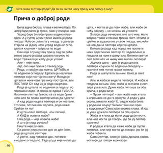 98
Bila jedna bistra, plava i velika bara. Po
celoj bari rasla je trska, samo u sredini nije.
Usred bare bilo je pravo vodeno ogle-
dalo. A u gustoj {umi trske imala je roda
gnezdo. No}u je spavala u gnezdu, a dawu je
stajala na jednoj nozi usred vodenog ogle-
dala i kqunom ‡ {arala po vodi!
Svi koji slu{aju ovu pri~u sad }e re}i:
znamo za{to je roda {arala kqunom po
vodi! Tra`ila je `abu da je ulovi!
Ali ‡ nije tako.
Jer, ovo nije pri~a o takvoj rodi.
Roda, o kojoj je ova pri~a, CRTALA je
po vodenom ogledalu! Crtala je najlep{e
leptire koji postoje na svetu! Mo`da je
crtala i neke koji pre nisu postojali, ali
POSTALI SU kad ih je roda nacrtala.
Roda je crtala po vodenom ogledalu, po
povr{ini vode. I slika se odmah GUBILA.
Naslikan leptir brisao se sa vode br`e
nego {to bi pravi leptir mogao da odleti!
A kad roda nacrta leptira i on nestane,
otplovi, potone ili odleti, roda ka`e:
Sre}an ti put!
I crta novog leptira. Jo{ lep{eg.
A KAD je lovila `abe?
Ova roda ‡ nije lovila `abe!
A {ta je onda ru~ala?
Ni{ta nije ru~ala.
Od ranog jutra pa sve dok se dan beli,
roda je crtala leptire.
A uve~e, kad potamni dan, potamni
i vodeno ogledalo. Tada roda nije mogla da
crta, i mogla je da lovi `abe, ali `abe se
no}u sakriju ‡ ne mo`e{ ih uloviti.
Zato je roda ve~erala ono {to ima: malo
vodene trave i poneki trskin list. I bila je
sre}na i zadovoqna u svom gnezdu, misle}i
na nov dan i leptire koje }e crtati.
Volela je roda kad pored we proleti
neki odistinski leptir. O, zadivqeno je
gledala za wim i {aputala: Veliki svet je
lep zato {to na wemu ima malih leptira!
Jednoga dana ‡ dok je roda crtala
leptira kqunom po vodenom ogledalu ‡
proleti tim putem pravi leptir.
Roda je {aputala za wim: Kako je svet
lep!
Ali, i `aba je videla leptira. I `aba je
gledala za wim. Ali, `aba je sko~ila i lep-
tira uhvatila. Dr`i `aba leptira za oba
krila, a roda vi~e:
‡ Pusti leptira! ‡ ali `aba nije htela
i spremala se da ga proguta. A roda u dva
skoka dohvati `abu! E, sad je `aba bila
u rodinom kqunu! Ukqe{tena kao orah
u krckalici! Samo joj je virila glava. I jo{
je uvek dr`ala leptira za oba krila.
@aba je htela da moli rodu da je pusti,
ali nije mogla da govori, jer bi joj leptir
odleteo!
I roda je htela da ka`e `abi da pusti
leptira, ali nije mogla da govori, jer bi joj
`aba pobegla.
Samo leptir, kome je `aba dr`ala krila,
mogao je da govori i rekao je:
[ta zna{ o ptici rodi? Da li si ~itao neku pri~u ili pesmu o woj?
Pri~a o dobroj rodi
 