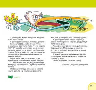 9999
‡ Dobra rodo! Ho}e{ li pustiti `abu ako
`aba pusti mene?
A dobra roda klimnula je glavom da ho}e.
Samo, {ta vredi, `aba je bila glupa
i ni{ta nije razumela. @aba tu nije videla
KORIST za sebe; mislila je: ako ja pustim
leptira, a roda pusti mene ‡ svi }e ostati
gladni! Boqe je da ja progutam leptira i da
se naru~am, a roda neka proguta mene, pa
neka se naru~a!
Glupa `aba! Nije se setila da joj ne
vredi ru~ak u stomaku kad je neko proguta!
‡ Glupa `abo! Zini, da ja odletim! Onda
tebe roda ne}e pojesti! ‡ qutito je povikao
leptir.
@aba nije htela da zine, ali je morala
ne{to da pita, jer ni{ta nije razumela.
Ali, ~im je otvorila usta ‡ leptir odlete.
A dobra roda pusti `abu i zapreti joj
svojim lepim crvenim kqunom da drugi put
leptire ne dira.
Ali, ko bi znao da nam ka`e da li je `aba
to razumela!... Mi znamo da je pobegla,
a ‡ gde, to ne znamo. Mo`da da pita nekoga
ono {to ne zna.
A mo`da da pri~a `abama kako postoji
roda koja ne lovi `abe! I da ih pozove da
gledaju tu rodu.
Onako, izdaleka. Za svaki slu~aj.
Stojanka Grozdanov Davidovi}
{arati
 