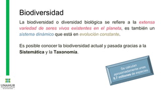 Biodiversidad
La biodiversidad o diversidad biológica se refiere a la extensa
variedad de seres vivos existentes en el planeta, es también un
sistema dinámico que está en evolución constante.
Es posible conocer la biodiversidad actual y pasada gracias a la
Sistemática y la Taxonomía.
 