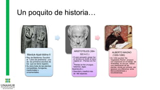 Un poquito de historia…
Marduk-Apal-Iddina II
• Rey de Babilonia. Escribió
el “Libro de jardinería”, uno
de los primeros escritos de
los que se tiene registro.
• Su obra trata de las plantas
comestibles, forrajeras,
medicinales u
ornamentales.
ARISTOTELES (384-
322 A.C.)
• El gran pensador griego fue
el primero en dividir al reino
vegetal en: -Plantas con flor
y
-Plantas sin flor (musgos,
helechos, algas,
líquenes,etc.).
• Describió y clasificó más
de 480 especies.
ALBERTO MAGNO
(1200-1280)
• En 1250 escribió “De
Vegetabilis Plantis”, ensayos
con inspiración en el trabajo de
Aristoteles, en los que realizó
una clasificación de las
plantas, donde por primera vez
aparece una diferencia entre
Monocotiledóneas y
Dicotiledóneas.
 