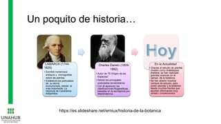 Un poquito de historia…
LAMARCK (1744-
1829)
• Escribió numerosos
ensayos y monografías
sobre las plantas.
• Estableció los postulados
de su teoría
evolucionista, siendo el
más importante: La
herencia de Caracteres
Adquiridos.
Charles Darwin (1809-
1882)
• Autor de “El Origen de las
Especies”
• Refutó los principales
postulados lamarckianos
• Con él aparecen las
clasificaciones filogenéticas,
basadas en la semejanza por
descendencia..
En la Actualidad
• Gracias al estudio de plantas
modelo como Arabidopsis
thaliana, se han realizado
grandes avances en el
campo de la botánica.
• Se han abierto muchos
campos de estudio, para
poder abordar a la botánica
desde muchos frentes que
aportan información muy
variada y complementaria
https://es.slideshare.net/erniux/historia-de-la-botanica
 