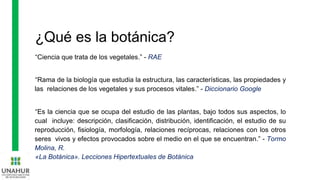 ¿Qué es la botánica?
“Ciencia que trata de los vegetales.” - RAE
“Rama de la biología que estudia la estructura, las características, las propiedades y
las relaciones de los vegetales y sus procesos vitales.” - Diccionario Google
“Es la ciencia que se ocupa del estudio de las plantas, bajo todos sus aspectos, lo
cual incluye: descripción, clasificación, distribución, identificación, el estudio de su
reproducción, fisiología, morfología, relaciones recíprocas, relaciones con los otros
seres vivos y efectos provocados sobre el medio en el que se encuentran.” - Tormo
Molina, R.
«La Botánica». Lecciones Hipertextuales de Botánica
 