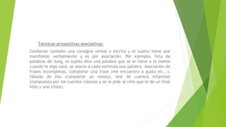 Técnicas proyectivas asociativas:
Conllevan también una consigna verbal o escrita y el sujeto tiene que
manifestar verbalmente y es por asociación. Por ejemplo, lista de
palabras de Jung, el sujeto dice una palabra que se le viene a la mente
cuando le digo casa, se asocia a cada estímulo una palabra. Asociación de
frases incompletas, completar una frase (me encuentro a gusto en...),
fábulas de Düs (completar un relato), test de cuentos infantiles
(compuesto por los cuentos clásicos y se le pide al niño que le de un final
feliz y uno triste).
 