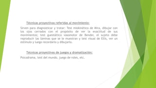 Técnicas proyectivas referidas al movimiento:
Sirven para diagnosticar y tratar: Test miokinético de Mira, dibujar con
los ojos cerrados con el propósito de ver la exactitud de sus
movimientos; test guestáltico vasomotor de Bender, el sujeto debe
reproducir las láminas que se le muestran y test visual de Ellis, ver un
estímulo y luego recordarlo y dibujarlo.
Técnicas proyectivas de juegos y dramatización:
Psicodrama, test del mundo, juego de roles, etc.
 