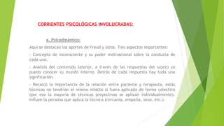 CORRIENTES PSICOLÓGICAS INVOLUCRADAS:
a. Psicodinámico:
Aquí se destacan los aportes de Freud y otros. Tres aspectos importantes:
- Concepto de inconsciente y su poder motivacional sobre la conducta de
cada uno.
- Análisis del contenido latente, a través de las respuestas del sujeto yo
puedo conocer su mundo interno. Detrás de cada respuesta hay toda una
significación.
- Recalcó la importancia de la relación entre paciente y terapeuta, estás
técnicas no tendrían el mismo intacto si fuera aplicada de forma colectiva
(por eso la mayoría de técnicas proyectivas se aplican individualmente).
Influye la persona que aplica la técnica (cercanía, empatía, sexo, etc.).
 